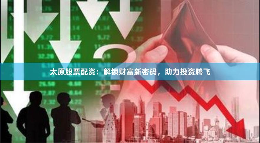 太原股票配资：解锁财富新密码，助力投资腾飞