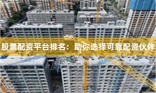 股票配资平台排名：助你选择可靠配资伙伴