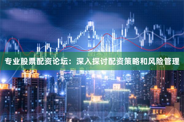 专业股票配资论坛：深入探讨配资策略和风险管理